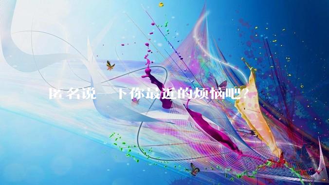 匿名说一下你最近的烦恼吧？