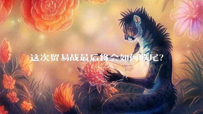 这次贸易战最后将会如何收尾？
