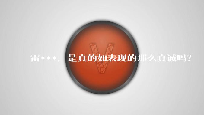 雷***，是真的如表现的那么真诚吗？