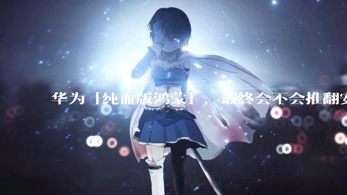 华为「纯血版鸿蒙」，最终会不会推翻安卓系统？