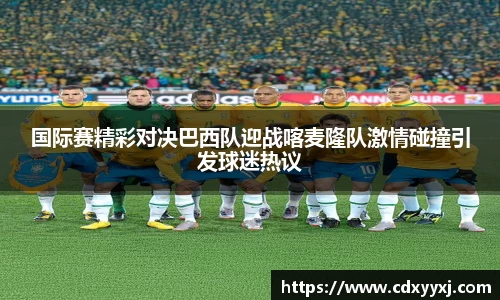 国际赛精彩对决巴西队迎战喀麦隆队激情碰撞引发球迷热议